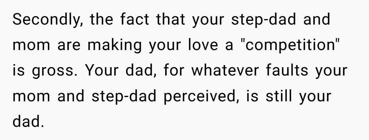 Secondly, the fact that your step-dad and mom are making your love a "competition" is gross. Your dad, for whatever faults your mom and step-dad perceived, is still your dad.