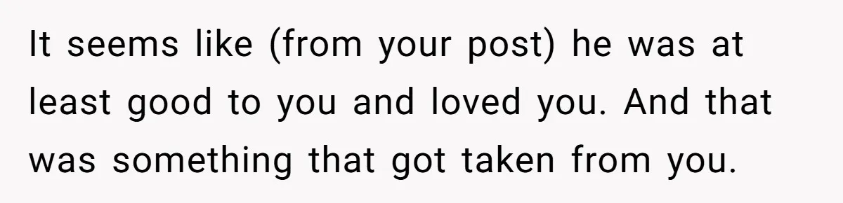 It seems like (from your post) he was at least good to you and loved you. And that was something that got taken from you.