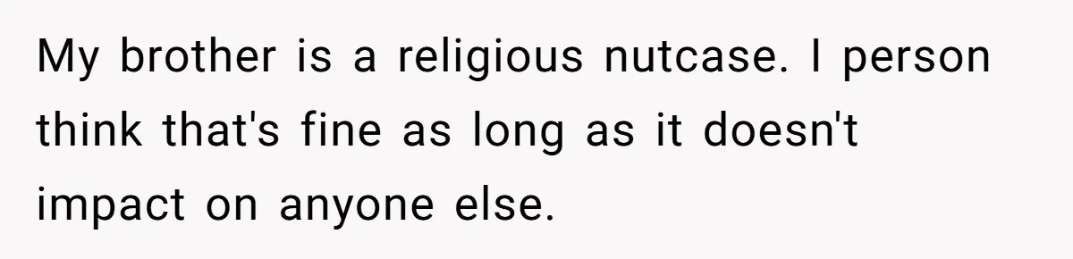 My brother is a religious nutcase. I person think that's fine as long as it doesn't impact on anyone else.