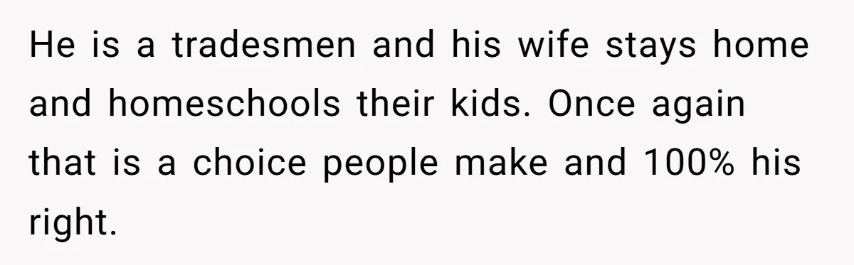 He is a tradesmen and his wife stays home and homeschools their kids. Once again that is a choice people make and 100% his right.