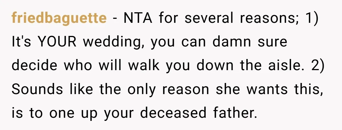 friedbaguette − NTA for several reasons; 1) It's YOUR wedding, you can damn sure decide who will walk you down the aisle. 2) Sounds like the only reason she wants...