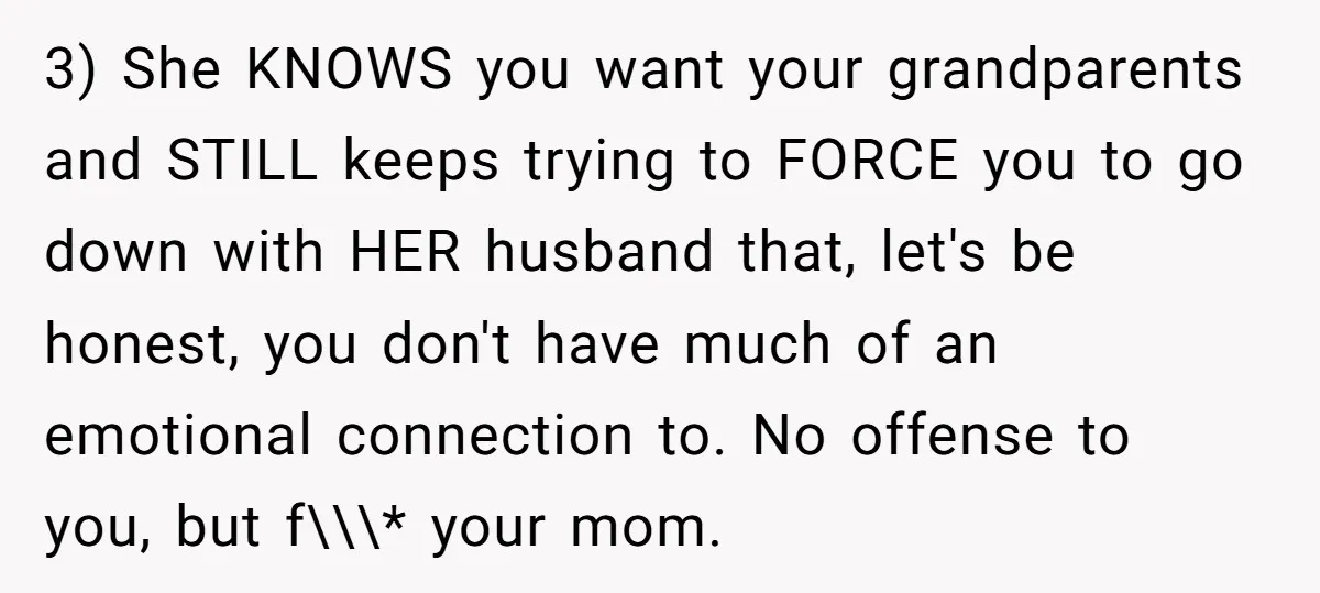 3) She KNOWS you want your grandparents and STILL keeps trying to FORCE you to go down with HER husband that, let's be honest, you don't have much of an...