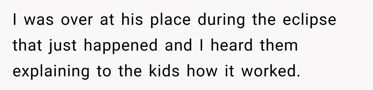 I was over at his place during the eclipse that just happened and I heard them explaining to the kids how it worked.