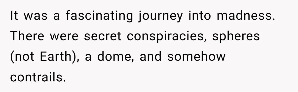 It was a fascinating journey into madness. There were secret conspiracies, spheres (not Earth), a dome, and somehow contrails.