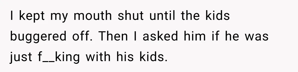 I kept my mouth shut until the kids buggered off. Then I asked him if he was just f__king with his kids.