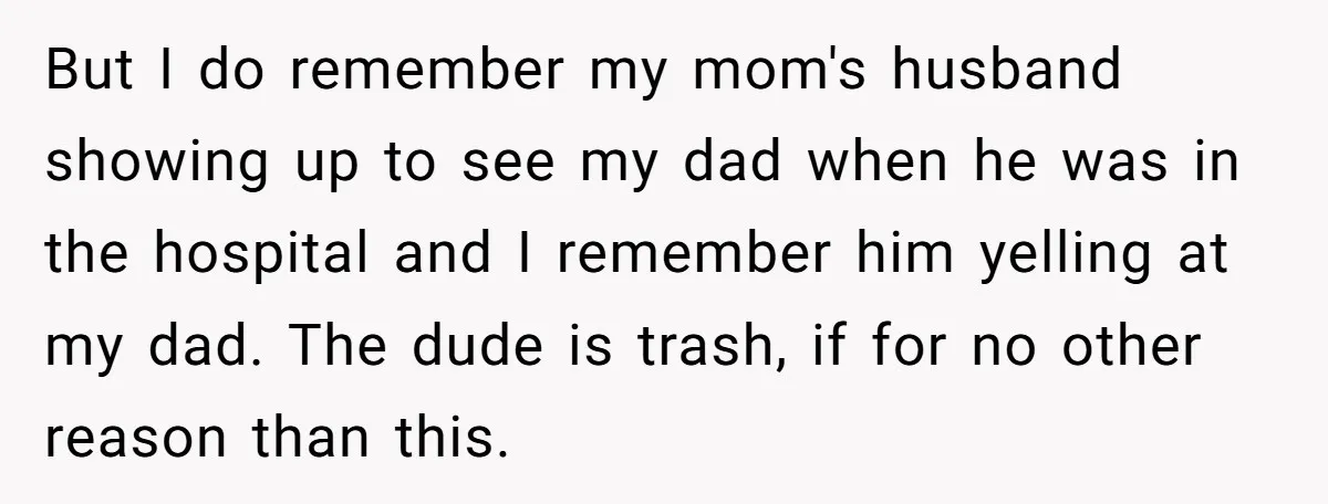 But I do remember my mom's husband showing up to see my dad when he was in the hospital and I remember him yelling at my dad. The dude is...