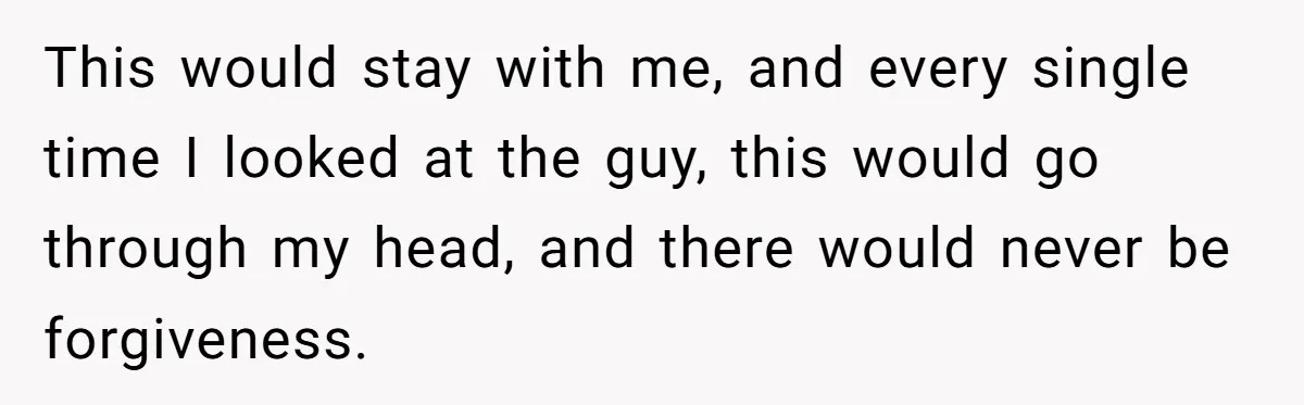 This would stay with me, and every single time I looked at the guy, this would go through my head, and there would never be forgiveness.