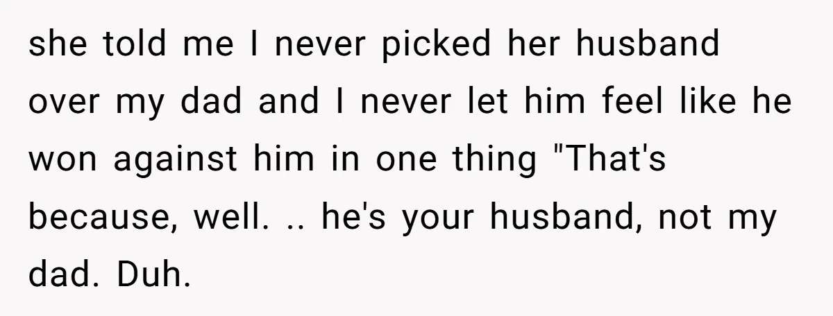 she told me I never picked her husband over my dad and I never let him feel like he won against him in one thing "That's because, well. .. he's...
