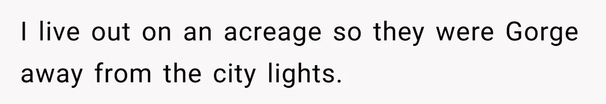 I live out on an acreage so they were Gorge away from the city lights.