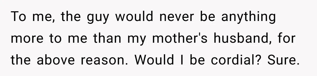 To me, the guy would never be anything more to me than my mother's husband, for the above reason. Would I be cordial? Sure.
