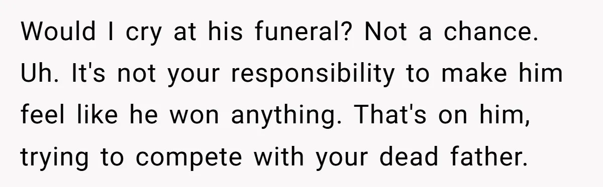 Would I cry at his funeral? Not a chance. Uh. It's not your responsibility to make him feel like he won anything. That's on him, trying to compete with your...