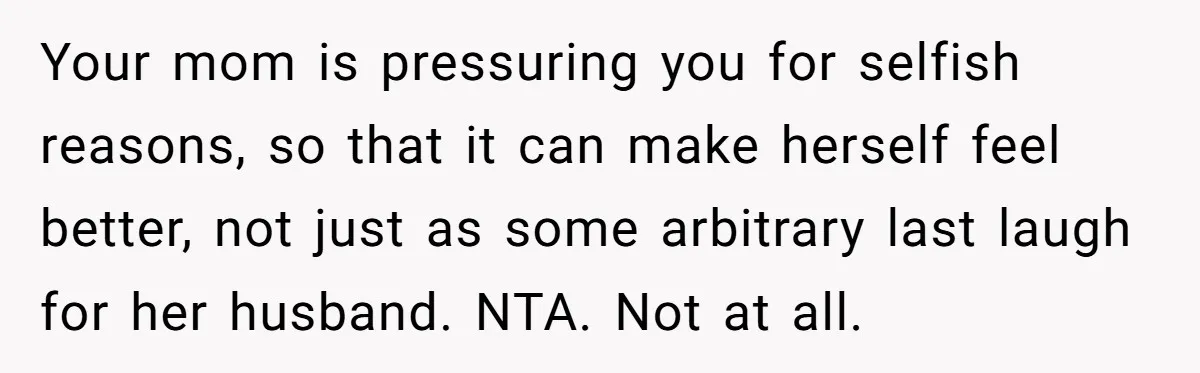 Your mom is pressuring you for selfish reasons, so that it can make herself feel better, not just as some arbitrary last laugh for her husband. NTA. Not at all.