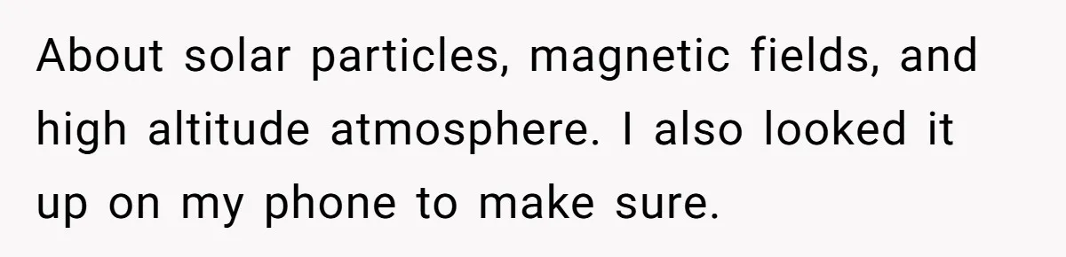 About solar particles, magnetic fields, and high altitude atmosphere. I also looked it up on my phone to make sure.