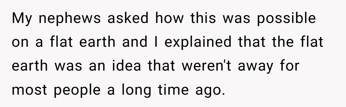 My nephews asked how this was possible on a flat earth and I explained that the flat earth was an idea that weren't away for most people a long time...
