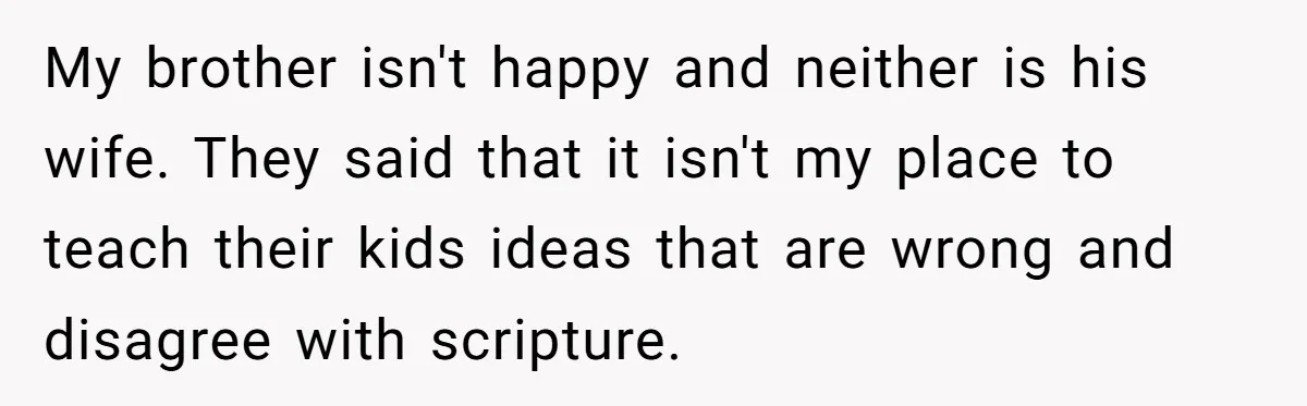 My brother isn't happy and neither is his wife. They said that it isn't my place to teach their kids ideas that are wrong and disagree with scripture.