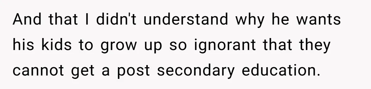 And that I didn't understand why he wants his kids to grow up so ignorant that they cannot get a post secondary education.