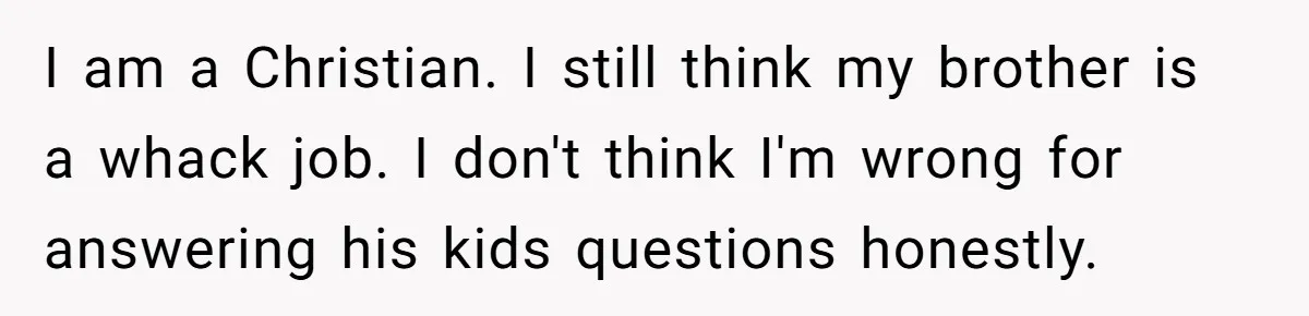 I am a Christian. I still think my brother is a whack job. I don't think I'm wrong for answering his kids questions honestly.