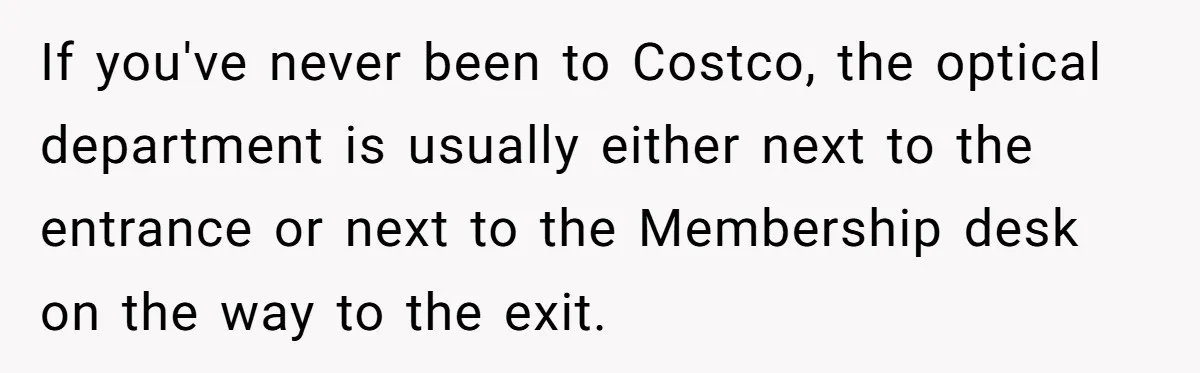 If you've never been to Costco, the optical department is usually either next to the entrance or next to the Membership desk on the way to the exit.