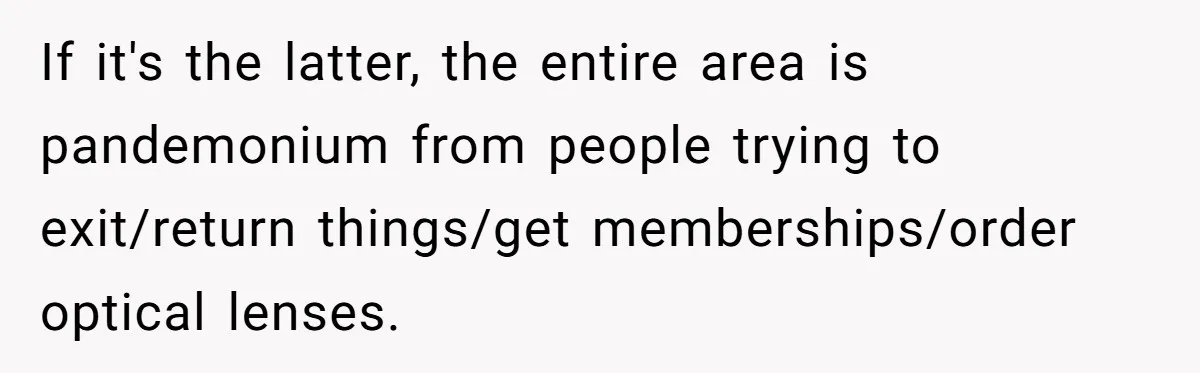 If it's the latter, the entire area is pandemonium from people trying to exit/return things/get memberships/order optical lenses.
