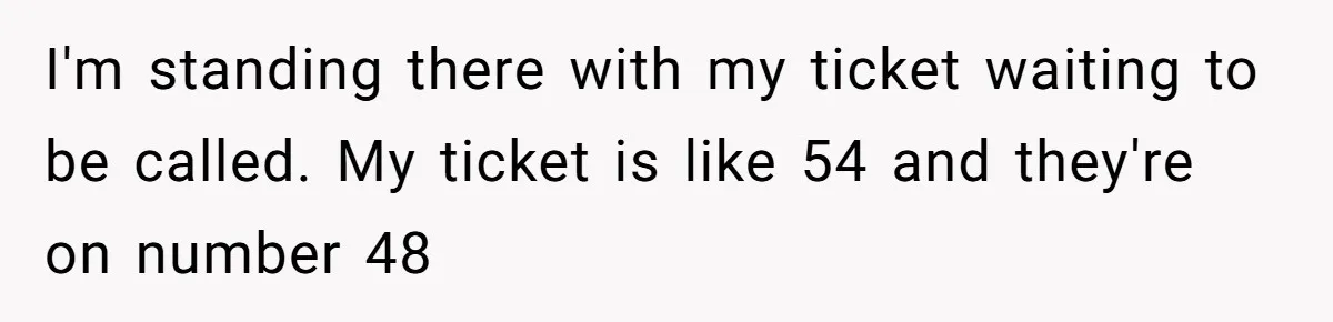 I'm standing there with my ticket waiting to be called. My ticket is like 54 and they're on number 48
