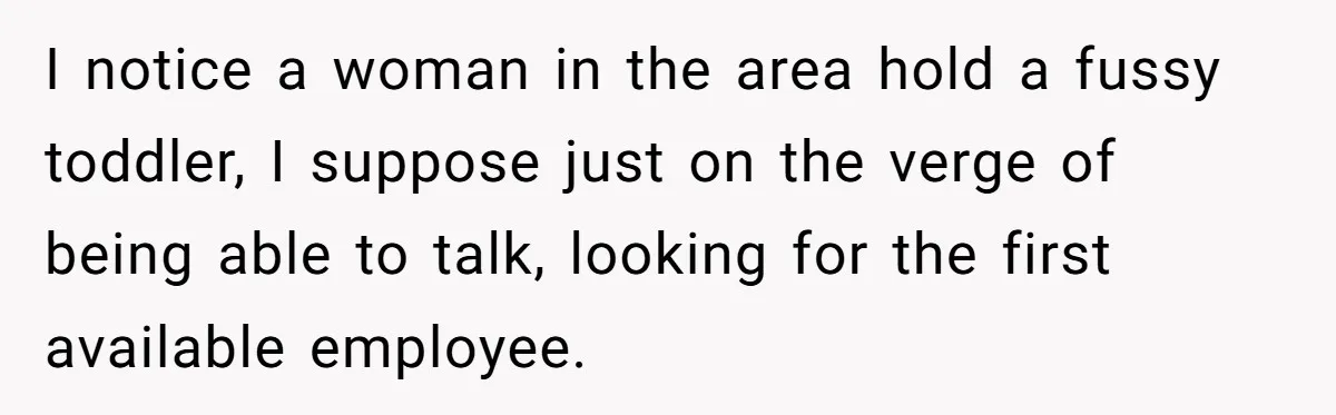 I notice a woman in the area hold a fussy toddler, I suppose just on the verge of being able to talk, looking for the first available employee.