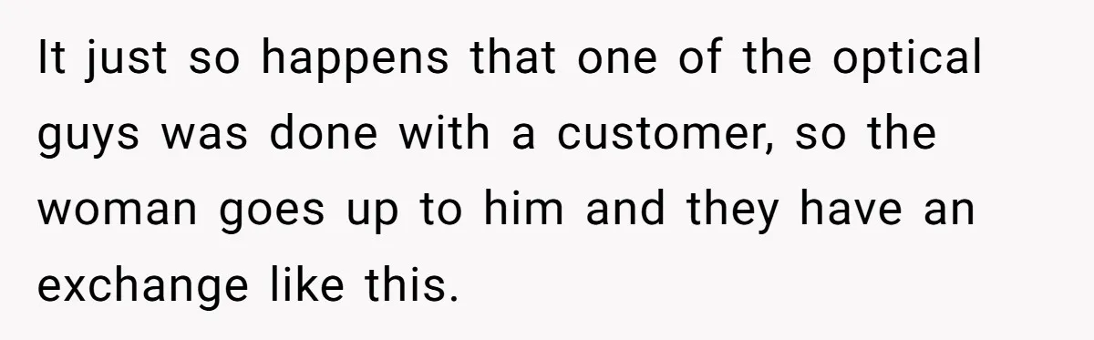 It just so happens that one of the optical guys was done with a customer, so the woman goes up to him and they have an exchange like this.