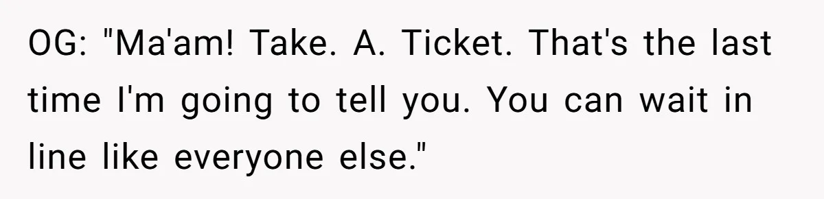 OG: "Ma'am! Take. A. Ticket. That's the last time I'm going to tell you. You can wait in line like everyone else."
