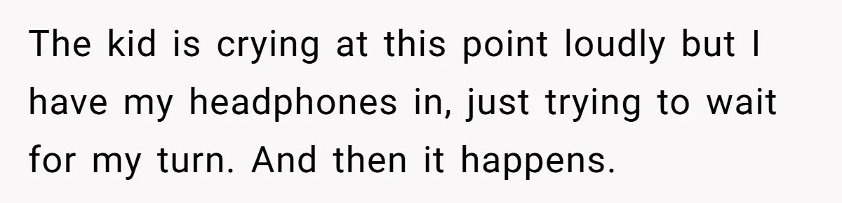The kid is crying at this point loudly but I have my headphones in, just trying to wait for my turn. And then it happens.