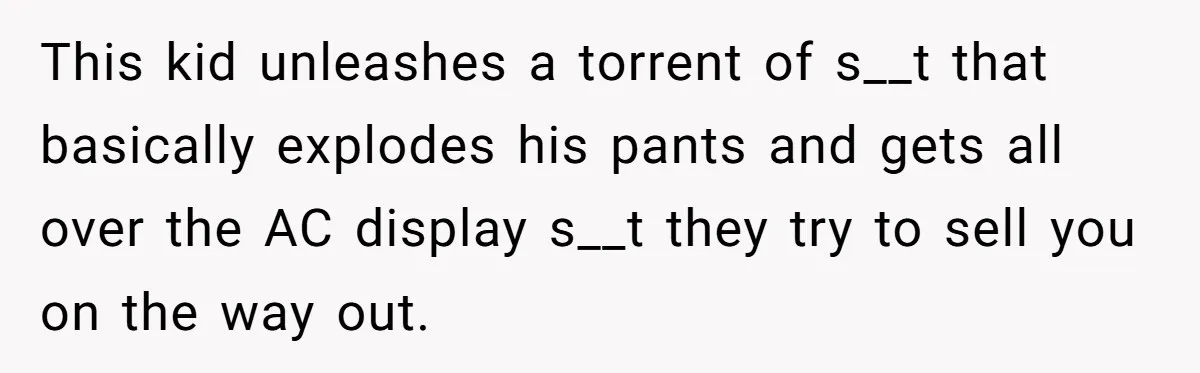 This kid unleashes a torrent of s__t that basically explodes his pants and gets all over the AC display s__t they try to sell you on the way out.
