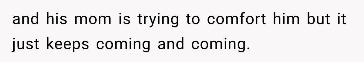 and his mom is trying to comfort him but it just keeps coming and coming.