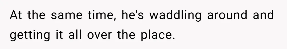 At the same time, he's waddling around and getting it all over the place.