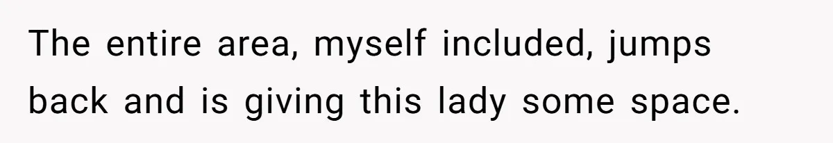 The entire area, myself included, jumps back and is giving this lady some space.