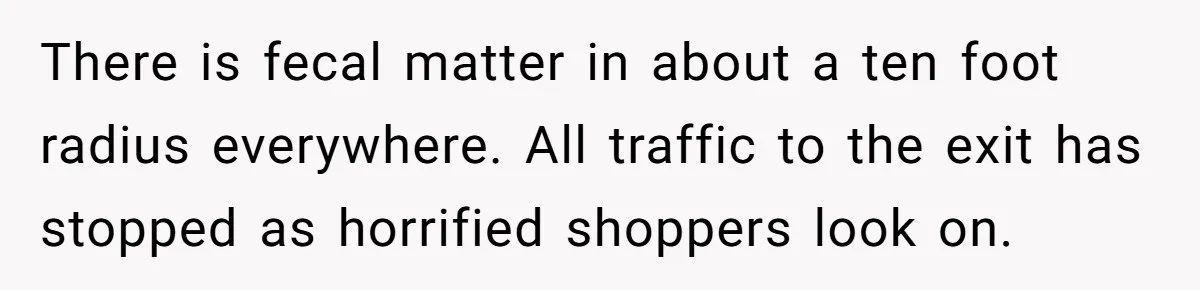 There is fecal matter in about a ten foot radius everywhere. All traffic to the exit has stopped as horrified shoppers look on.