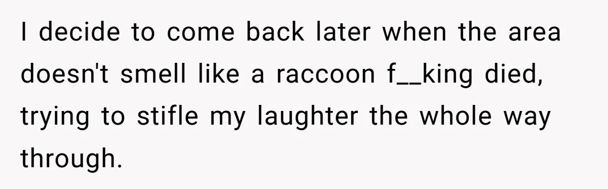 I decide to come back later when the area doesn't smell like a raccoon f__king died, trying to stifle my laughter the whole way through.