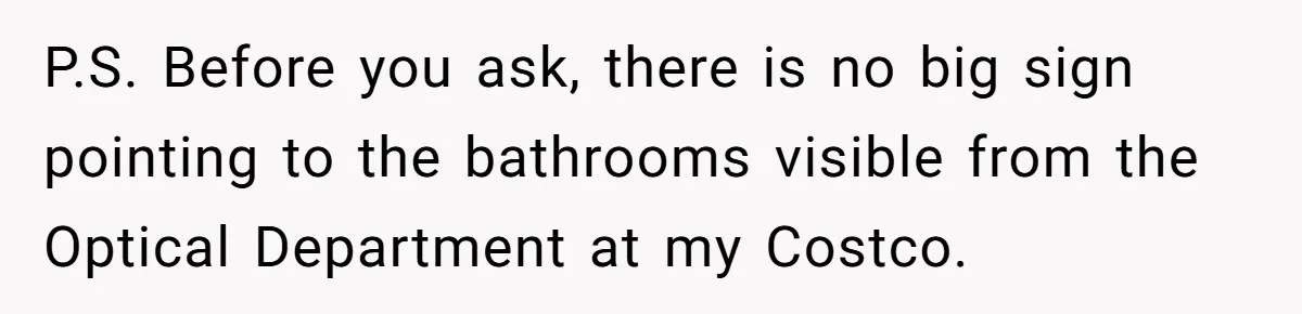 P.S. Before you ask, there is no big sign pointing to the bathrooms visible from the Optical Department at my Costco.