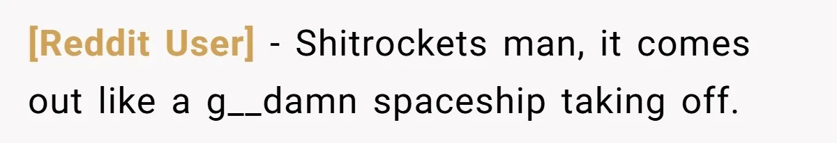 [Reddit User] − Shitrockets man, it comes out like a g__damn spaceship taking off.