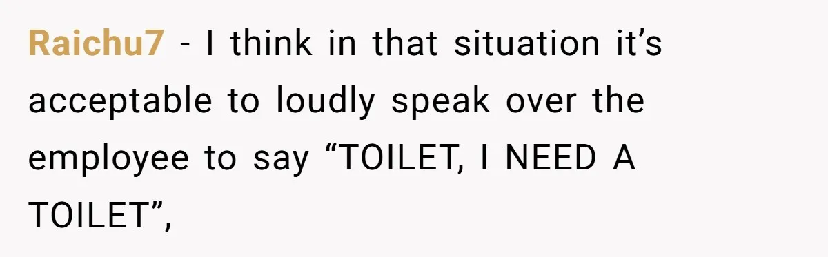 Raichu7 − I think in that situation it’s acceptable to loudly speak over the employee to say “TOILET, I NEED A TOILET”,