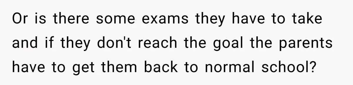 Or is there some exams they have to take and if they don't reach the goal the parents have to get them back to normal school?