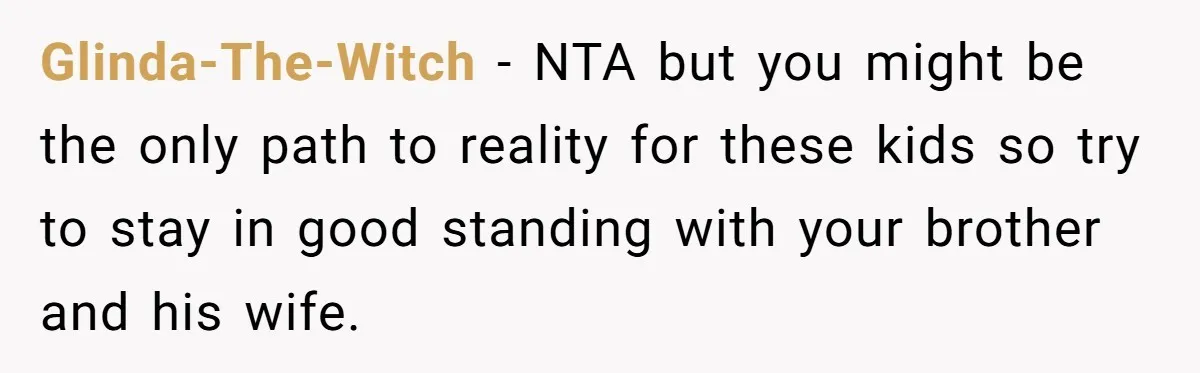 Glinda-The-Witch − NTA but you might be the only path to reality for these kids so try to stay in good standing with your brother and his wife.