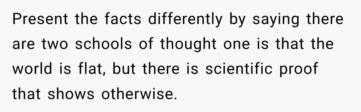 Present the facts differently by saying there are two schools of thought one is that the world is flat, but there is scientific proof that shows otherwise.