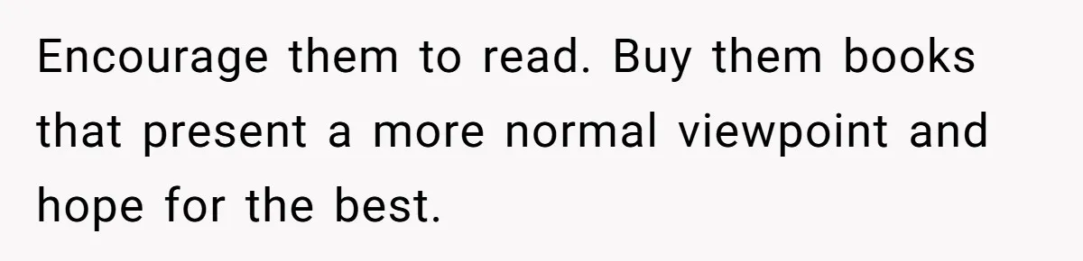 Encourage them to read. Buy them books that present a more normal viewpoint and hope for the best.