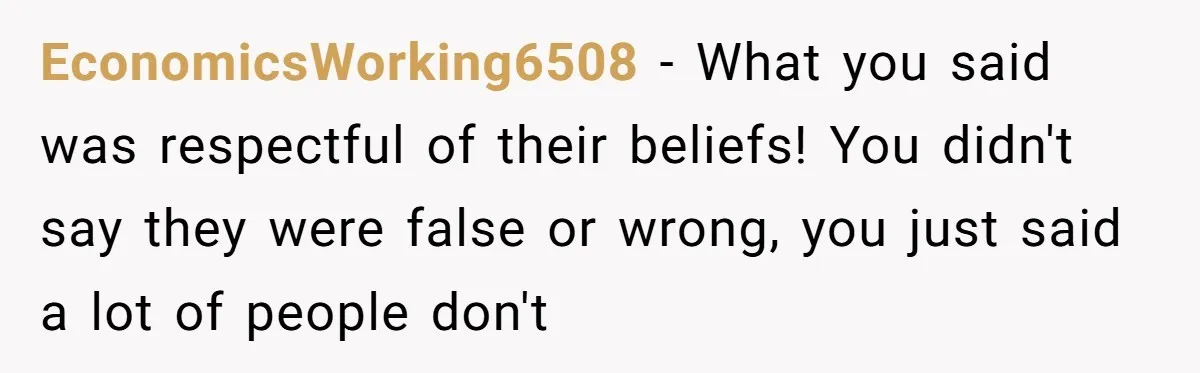 EconomicsWorking6508 − What you said was respectful of their beliefs! You didn't say they were false or wrong, you just said a lot of people don't