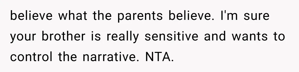 believe what the parents believe. I'm sure your brother is really sensitive and wants to control the narrative. NTA.