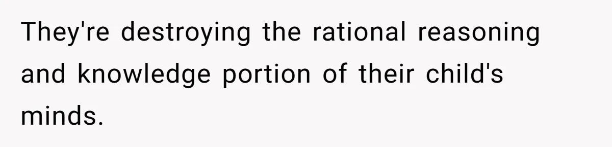 They're destroying the rational reasoning and knowledge portion of their child's minds.
