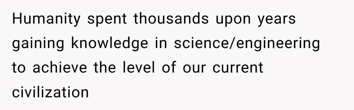 Humanity spent thousands upon years gaining knowledge in science/engineering to achieve the level of our current civilization