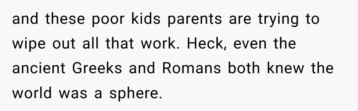and these poor kids parents are trying to wipe out all that work. Heck, even the ancient Greeks and Romans both knew the world was a sphere.