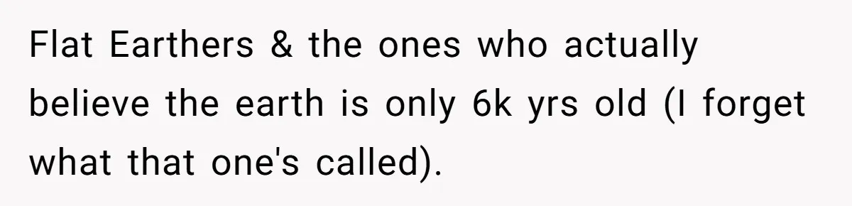 Flat Earthers & the ones who actually believe the earth is only 6k yrs old (I forget what that one's called).