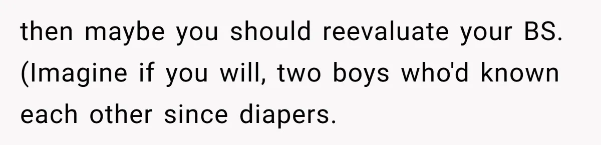 then maybe you should reevaluate your BS. (Imagine if you will, two boys who'd known each other since diapers.