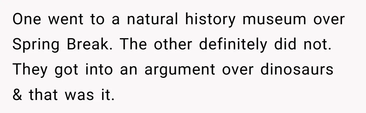 One went to a natural history museum over Spring Break. The other definitely did not. They got into an argument over dinosaurs & that was it.