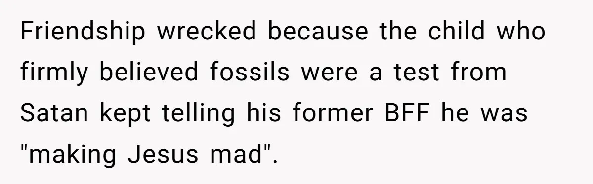 Friendship wrecked because the child who firmly believed fossils were a test from Satan kept telling his former BFF he was "making Jesus mad".